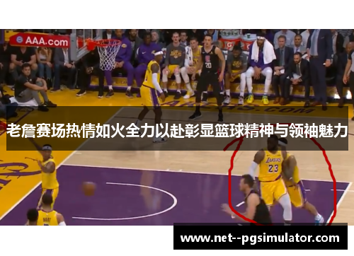 老詹赛场热情如火全力以赴彰显篮球精神与领袖魅力