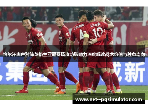 恰尔汗奥卢对阵英格兰亚冠赛场攻防影响力深度解读战术价值与胜负走向 恰尔汗奥卢对阵英格兰亚冠赛场攻防影响力深度解读战术价值与胜负走向