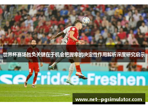 世界杯赛场胜负关键在于机会把握率的决定性作用解析深度研究启示 世界杯赛场胜负关键在于机会把握率的决定性作用解析深度研究启示