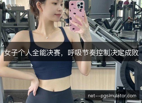 女子个人全能决赛，呼吸节奏控制决定成败